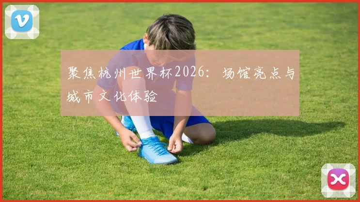聚焦杭州世界杯2026：场馆亮点与城市文化体验