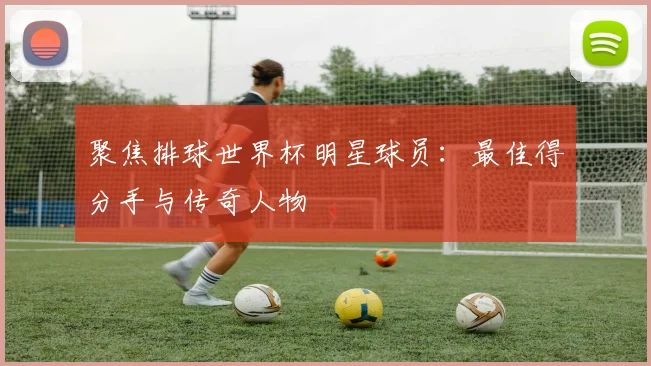 聚焦排球世界杯明星球员：最佳得分手与传奇人物