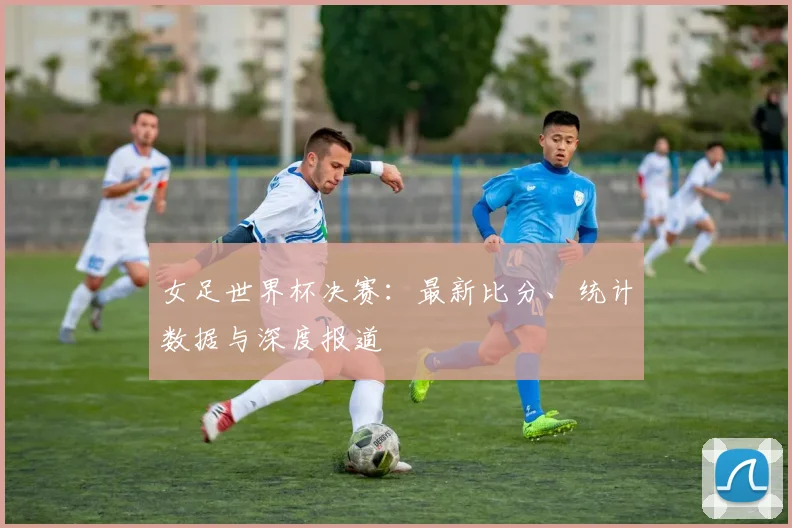女足世界杯决赛：最新比分、统计数据与深度报道