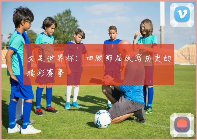 女足世界杯：回顾那届改写历史的精彩赛事