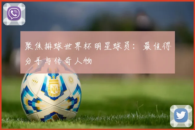 聚焦排球世界杯明星球员：最佳得分手与传奇人物
