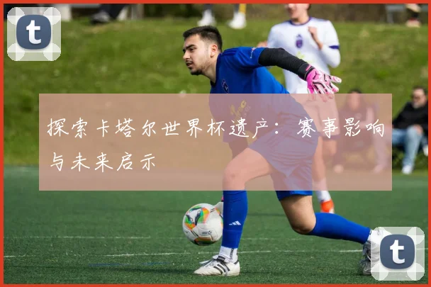 探索卡塔尔世界杯遗产：赛事影响与未来启示