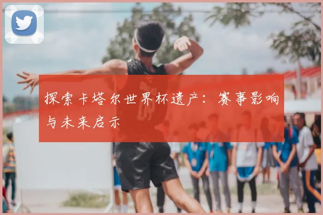 探索卡塔尔世界杯遗产：赛事影响与未来启示