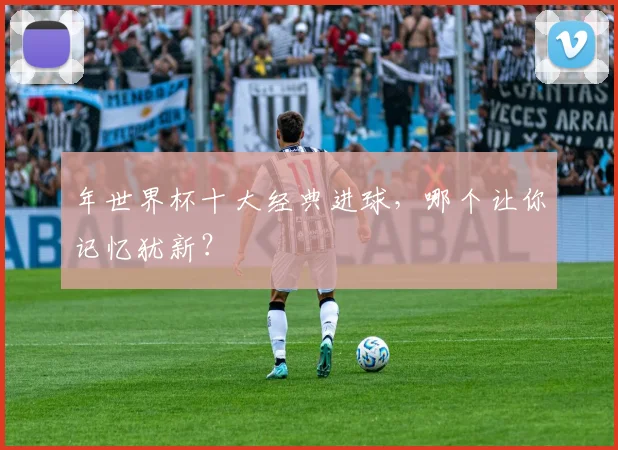 年世界杯十大经典进球，哪个让你记忆犹新？